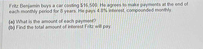 Fritz Benjamin buys a car costing $16,500. He agrees to make payments at the end of 
each monthly period for 8 years. He pays 4.8% interest, compounded monthly. 
(a) What is the amount of each payment? 
(b) Find the total amount of interest Fritz will pay.