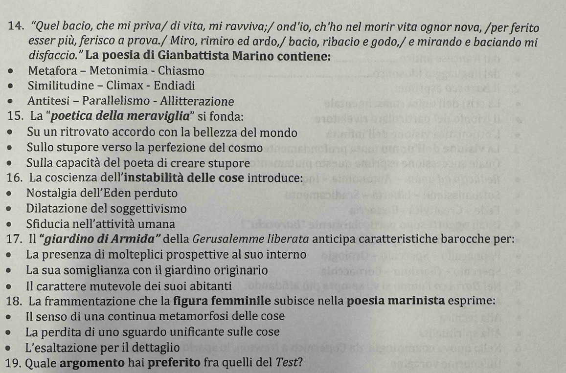 “Quel bacio, che mi priva/ di vita, mi ravviva;/ ond'io, ch'ho nel morir vita ognor nova, /per ferito
esser più, ferisco a prova./ Miro, rimiro ed ardo,/ bacio, ribacio e godo,/ e mirando e baciando mi
disfaccio.” La poesia di Gianbattista Marino contiene:
Metafora - Metonimia - Chiasmo
Similitudine - Climax - Endiadi
Antitesi - Parallelismo - Allitterazione
15. La “poetica della meraviglia” si fonda:
Su un ritrovato accordo con la bellezza del mondo
Sullo stupore verso la perfezione del cosmo
Sulla capacità del poeta di creare stupore
16. La coscienza dell’instabilità delle cose introduce:
Nostalgia dell´Eden perduto
Dilatazione del soggettivismo
Sfiducia nell’attività umana
17. Il “giardino di Armida” della Gerusalemme liberata anticipa caratteristiche barocche per:
La presenza di molteplici prospettive al suo interno
La sua somiglianza con il giardino originario
Il carattere mutevole dei suoi abitanti
18. La frammentazione che la figura femminile subisce nella poesia marinista esprime:
Il senso di una continua metamorfosi delle cose
La perdita di uno sguardo unificante sulle cose
L’esaltazione per il dettaglio
19. Quale argomento hai preferito fra quelli del Test?