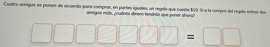 Cuatro amigos se ponen de acuerdo para comprar, en partes iguales, un regalo que cuesta $10. Si a la compra del regalo entran dos 
amigos más, ¿cuánto dinero tendrán que poner ahora? 
□ 