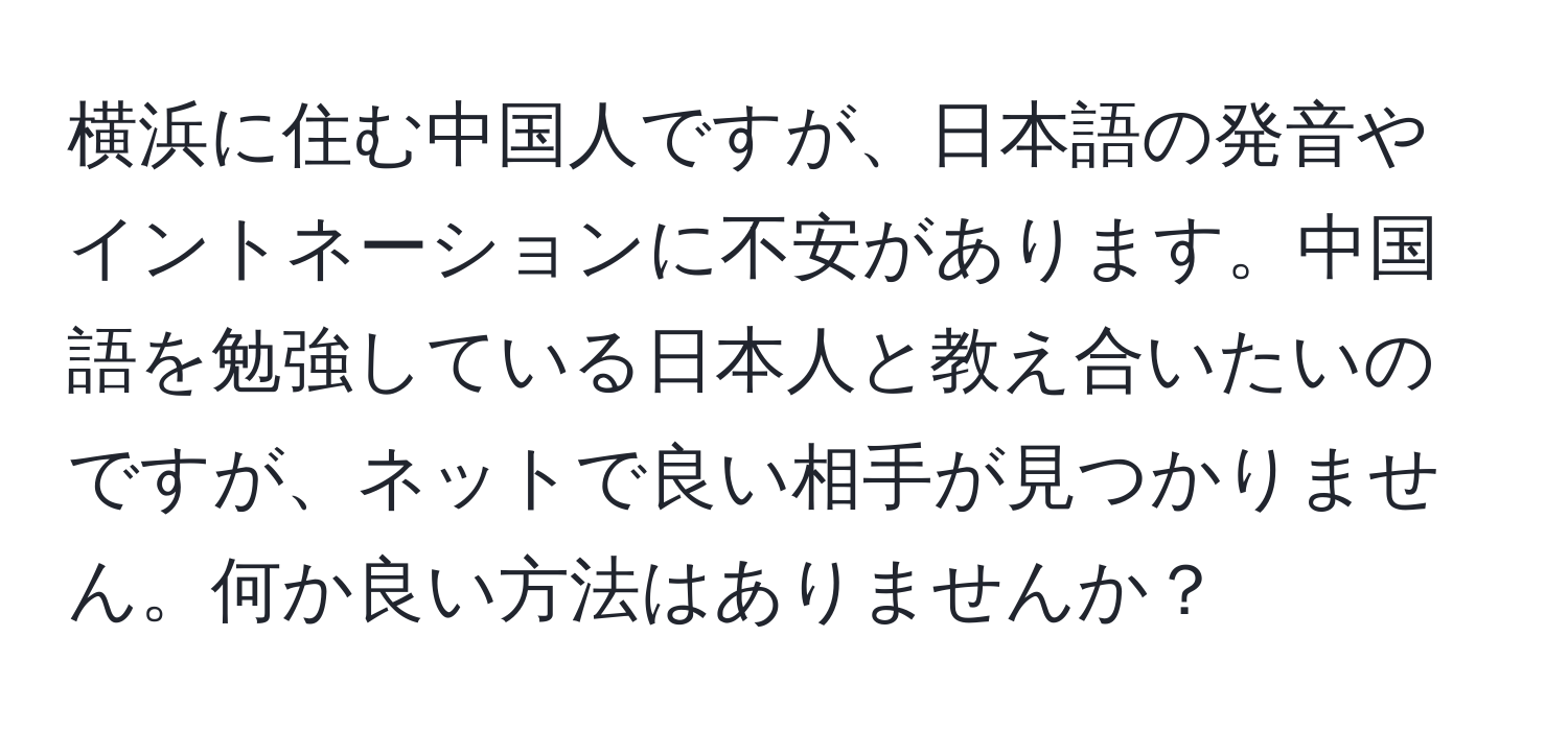 横浜に住む中国人ですが、日本語の発音やイントネーションに不安があります。中国語を勉強している日本人と教え合いたいのですが、ネットで良い相手が見つかりません。何か良い方法はありませんか？