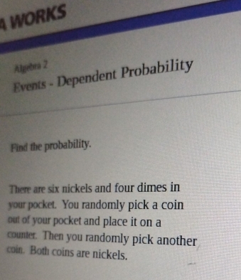 WORKS 
Algebra 2 
Events - Dependent Probability 
Find the probability. 
There are six nickels and four dimes in 
your pocket. You randomly pick a coin 
out of your pocket and place it on a 
counter. Then you randomly pick another 
coin. Both coins are nickels.