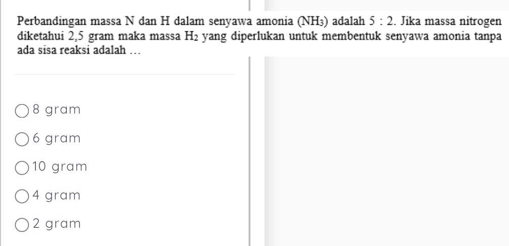 Perbandingan massa N dan H dalam senyawa amonia (NH_3) adalah 5:2. Jika massa nitrogen
diketahui 2,5 gram maka massa H_2 yang diperlukan untuk membentuk senyawa amonia tanpa
ada sisa reaksi adalah …
8 gram
6 gram
10 gram
4 gram
2 gram