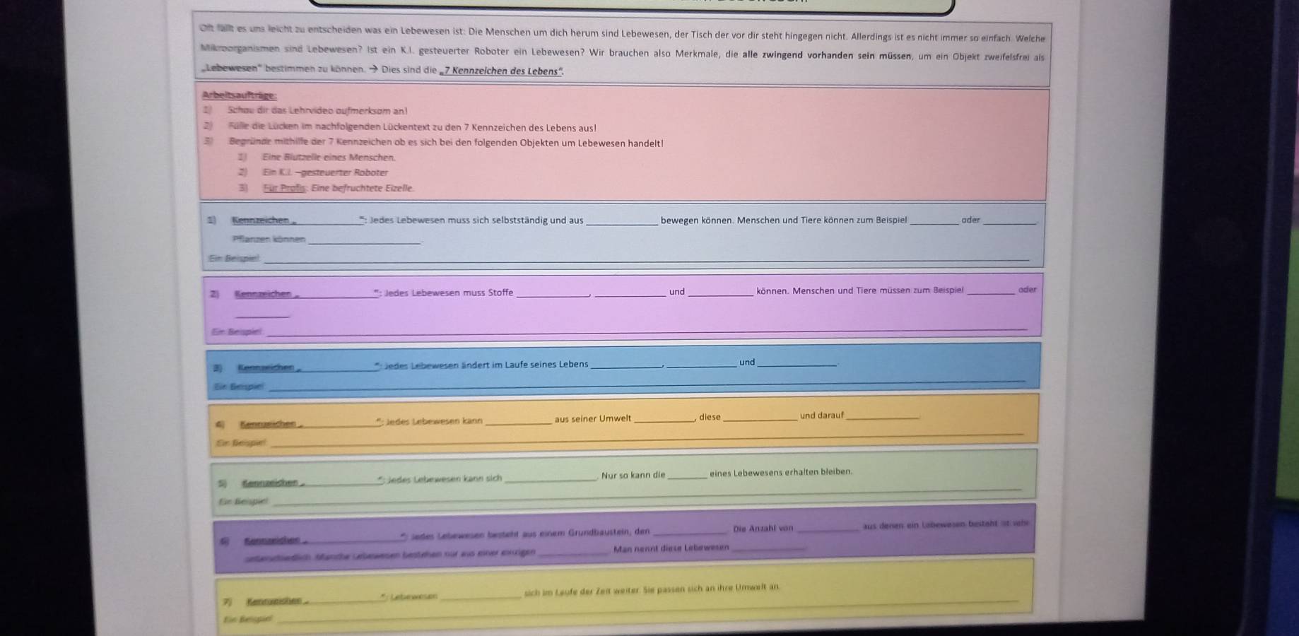 Oft fat es ums leicht zu entscheiden was ein Lebewesen ist: Die Menschen um dich herum sind Lebewesen, der Tisch der vor dir steht hingegen nicht. Allerdings ist es nicht immer so einfach Welche
Mikrborganismen sind Lebewesen? ist ein K.I. gesteuerter Roboter ein Lebewesen? Wir brauchen also Merkmale, die alle zwingend vorhanden sein müssen, um ein Objekt zweifelsfrei als
Lebewesen'' bestimmen zu können.  Dies sind die „7 Kennzelchen des Lebens”
Arbeitsaufträge:
I Schou dir das Lehrvideo oufmerksom an
2 Fülle die Lücken im nachfolgenden Lückentext zu den 7 Kennzeichen des Lebens aus
3 Begründe mithilfe der 7 Kennzeichen ob es sich bei den folgenden Objekten um Lebewesen handelt
1) Eine Blutzelle eines Menschen.
2) Ein K.I. -gesteuerter Roboter
3) Für Profs: Eine befruchtete Eizelle.
1 Kennzeichen '': Jedes Lebewesen muss sich selbstständig und aus _bewegen können. Menschen und Tiere können zum Beispiel_
_
_
Ein Beispiel_
_
*: Jedes Lebewesen muss Stoffe ___können. Menschen und Tiere müssen zum Beispiel oder
und
_
Ein Beispiel_
_*:Jedes Lebewesen ändert im Laufe seines Lebens _und_
Ele Bempie_
_
4 Kenrzeichen_ *: Jedes Lebewesen känn _aus seiner Umwelt , diese_
_
Ein Beispin
_
_
S Gennzeishen 。_ * : Jedes Lebewesen kann sich _Nur so kann die _eines Lebewesens erhalten bleiben.
für Beispiel
_
    Sosd _*  Jeßes Lebewesen besteht aus einem Gründbaustein, den __aus denen ein Labewesen bestäht ist vehe
stenutsedlich öanche üebewesen bestehen nur as einer ekigen _Man nennt diese Lebewesen_
7 Kentunishen _* : Lete véae _sich im Leufe der Zeit weiter. Sie passen sich an ihre Urwelt an
Ein Belspiel
_