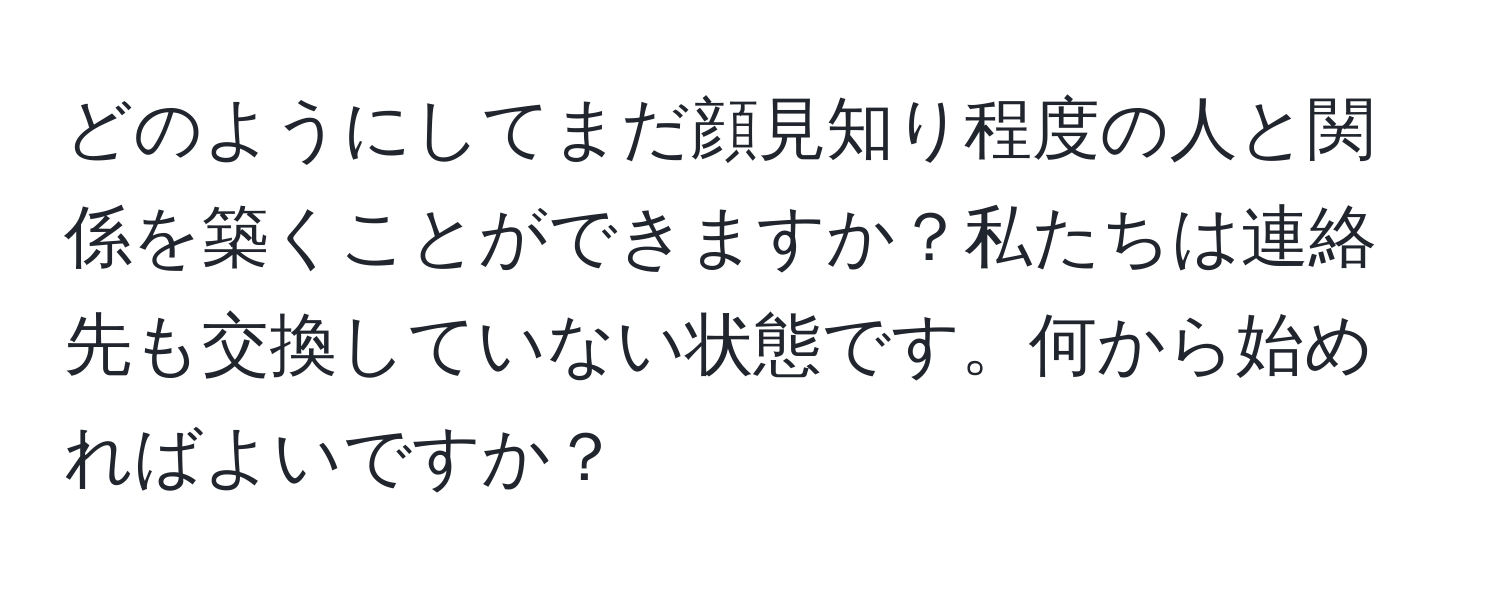 どのようにしてまだ顔見知り程度の人と関係を築くことができますか？私たちは連絡先も交換していない状態です。何から始めればよいですか？