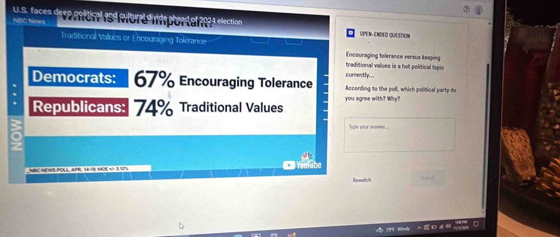 faces deep political and cultural divide ahead of 2024 election 
NBC News Wich is More iportan: OPEN-ENDED QUESTION 
Traditional Values or Encouraging Tolerance 
Encouraging tolerance versus keeping 
traditional values is a hot political topic 
currently... 
Democrats: 67% Encouraging Tolerance According to the poll, which political party do 
you agree with? Why? 
Republicans: 74% Traditional Values 
Type your answer... 
a 
NBC NEWS POLL, APR. 14-18; MOE +/- 3.10% Youlube 
Rewatch Subend