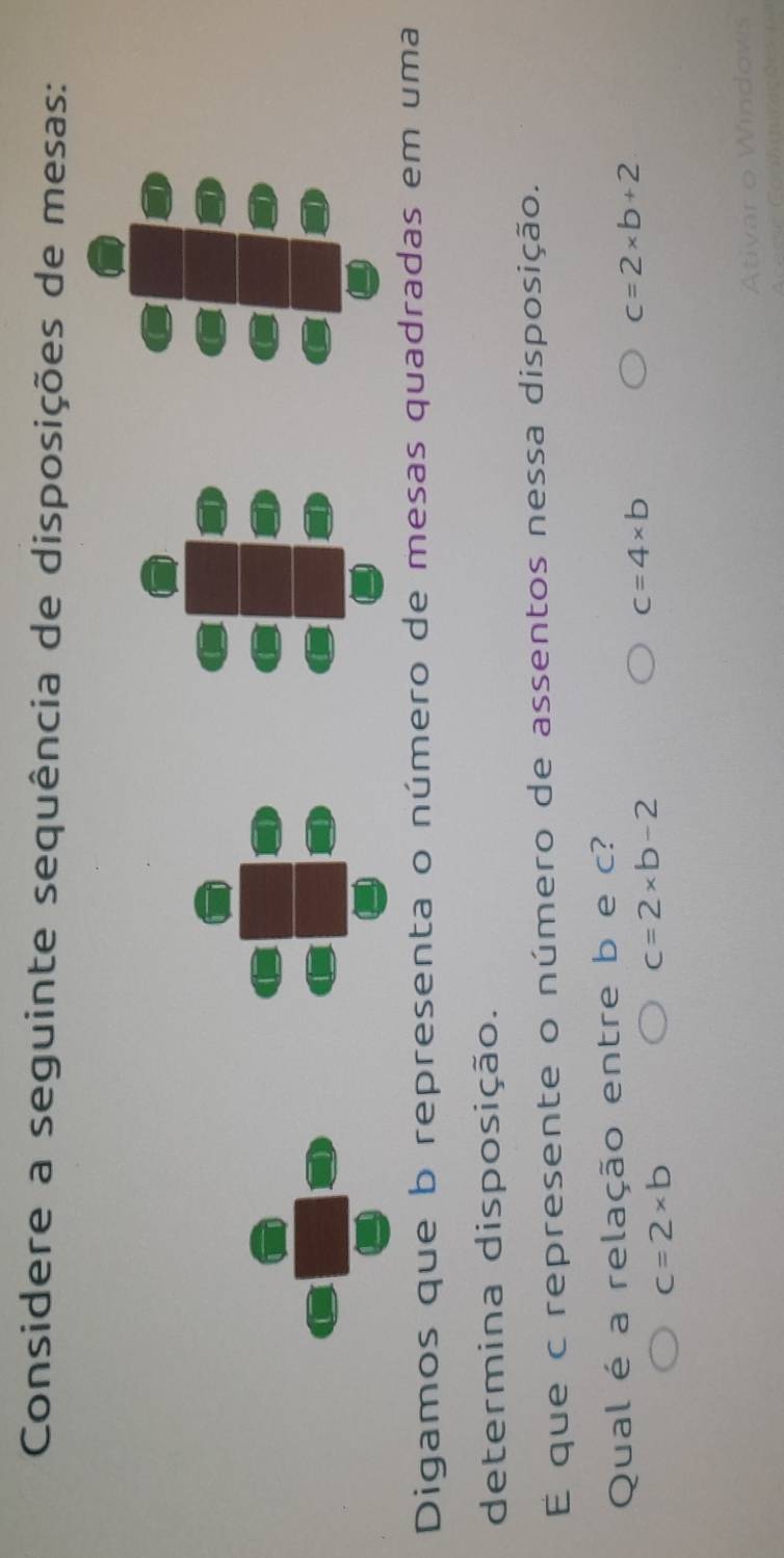 Considere a seguinte sequência de disposições de mesas:
Digamos que b representa o número de mesas quadradas em uma
determina disposição.
É que c represente o número de assentos nessa disposição.
Qual é a relação entre b e c?
c=4* b
c=2* b+2
c=2* b
c=2* b-2
Ativar