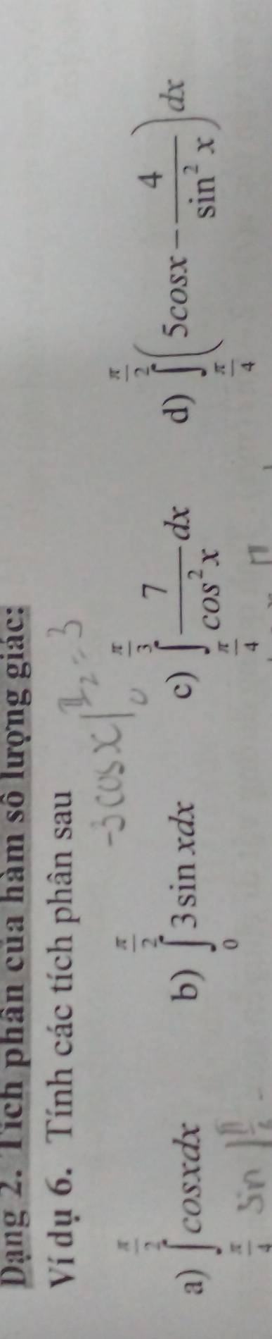 Dạng 2. Tích phân của hàm số lượng giác:
Ví dụ 6. Tính các tích phân sau
 π /2 
 π /3 
a) ∈tlimits _ π /2 ^ π /2 cos xdx ∈tlimits _ π /4 ^ π /2 (5cos x- 4/sin^2x )dx
b) ∈tlimits _03sin xdx
c) ∈tlimits _ π /4 ^1 7/cos^2x dx
d)
 π /4 