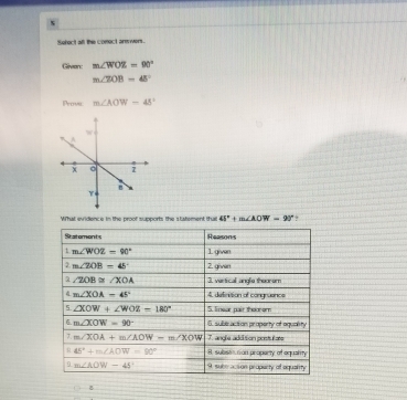 Sefect all the comect arewers. 
Given: m∠ WOZ=90°
m∠ 70B=48°
Pross m∠ AOW=45°
What evidence in the proof supports the statement tha 41°+m∠ AOW=90°
Statomonts Reasons 
1. m∠ WOZ=90° 1 given 
2. m∠ ZOB=45° 2. givwen 
a ∠ ZOB≌ ∠ XOA 3. vertical angle thooram 
4 m∠ XOA=45° 4. definition of congruance 
5 ∠ XOW+∠ WOZ=180° 5. linear pair thoorom 
6. m∠ XOW=90° 6. suberaction property of oquality 
J. m∠ XOA+m∠ AOW-m∠ XOW 7. angle addition postu late 
R 45°+m∠ AOW=90° H subsen nan property of equality 
9 m∠ AOW=45° 9, sube acsion propecty of aquarty 
8