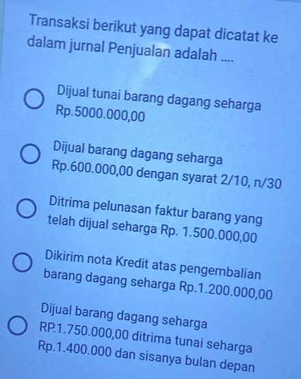 Transaksi berikut yang dapat dicatat ke
dalam jurnal Penjualan adalah ....
Dijual tunai barang dagang seharga
Rp.5000.000,00
Dijual barang dagang seharga
Rp.600.000,00 dengan syarat 2/10, n/30
Ditrima pelunasan faktur barang yang
telah dijual seharga Rp. 1.500.000,00
Dikirim nota Kredit atas pengembalian
barang dagang seharga Rp.1.200.000,00
Dijual barang dagang seharga
RP1.750.000,00 ditrima tunai seharga
Rp.1.400.000 dan sisanya bulan depan