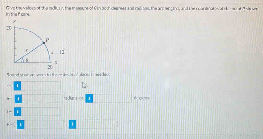 Give the values of the radius r, the measure of θ in both degrees and radians, the arc length s, and the coordinates of the point P shown
in the figure.
Round your answers to three decimal places if needed.
r=1 frac 
θ =□ radians, or □ degrees.
s=□
P-(1
i