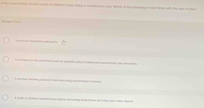 of the mosi widely studied types of children's play today is constructive play. Which of the following is most likely with this type of play?
Mulopfe Chosce
It involves interaction with peers
It increases in the preschool years as symbolic play increases and sensorimotor play decreases.
It involves deriving pleasure from exercising sensorimotor schemes.
It leads to children transforming objects and acting toward them as if they were other objects.