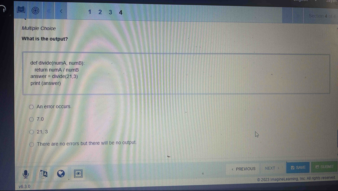 1 2 3 4 Section 4 of 4
Multiple Choice
What is the output?
def divide(numA, numB):
return numA / numB
answer = divide (21,3)
print (answer)
An error occurs.
7.0
21, 3
There are no errors but there will be no output.
< PREVIOUS NEXT SAVE SUBMIT
2023 ImagineLearning, Inc. All rights reserved,
v6. 3.0