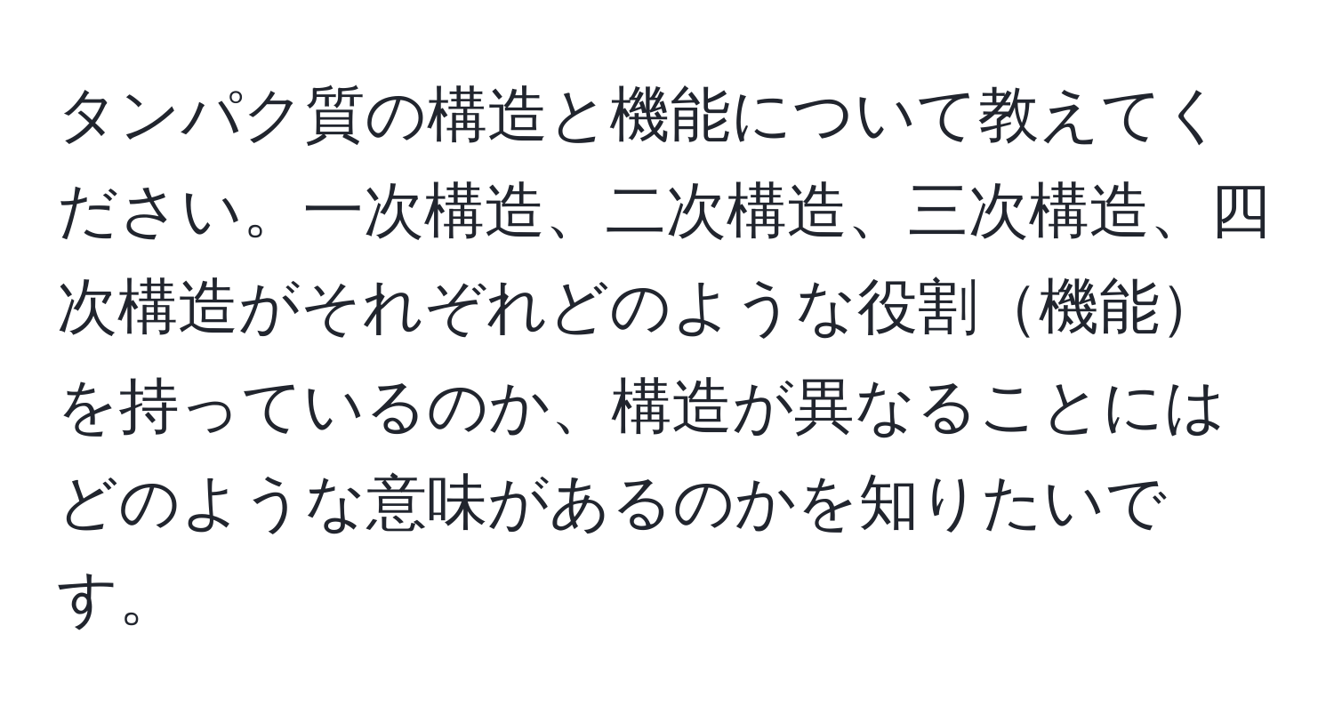 タンパク質の構造と機能について教えてください。一次構造、二次構造、三次構造、四次構造がそれぞれどのような役割機能を持っているのか、構造が異なることにはどのような意味があるのかを知りたいです。