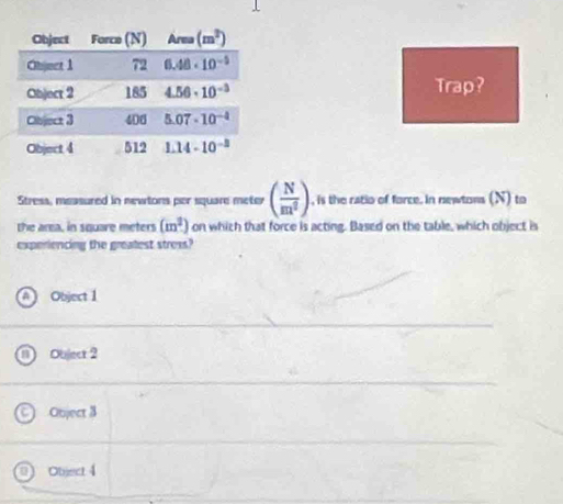 Trap?
Stress, measured in newtons per square meter ( N/m^2 ) , is the ratio of force. in newtons (N) to
the area, in square meters (m^2) on which that force is acting. Based on the table, which object is
experiencing the greatest stress?
A Object 1
D Object 2
) Object 3
0) Object 4