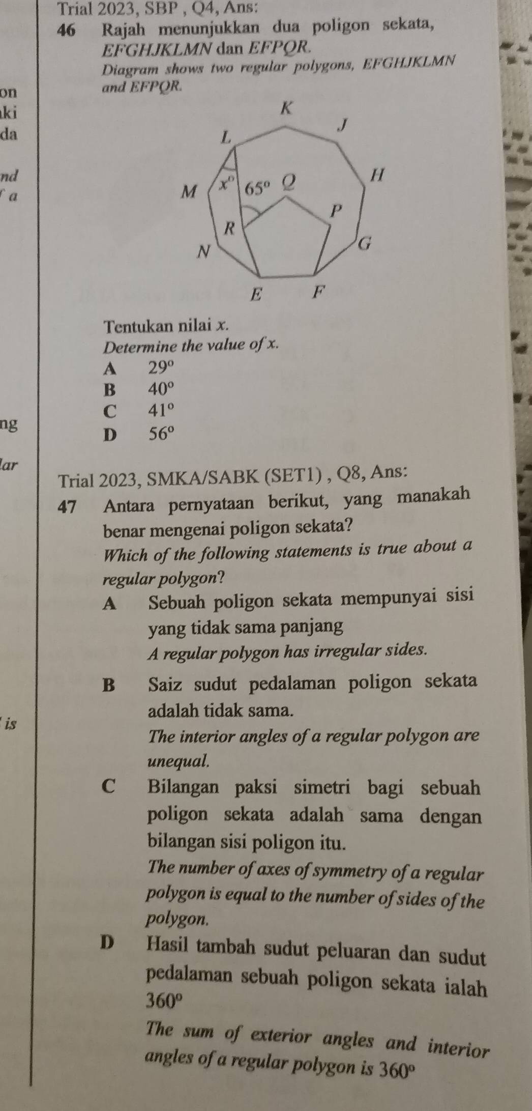 Trial 2023,SBP,Q4, , Ans:
46 Rajah menunjukkan dua poligon sekata,
EFGHJKLMN dan EFPQR
Diagram shows two regular polygons, EFGHJKLMN
on
and EFPQR.
ki
da
nd
fa
Tentukan nilai x.
Determine the value of x.
A 29°
B 40°
C 41°
ng
D 56°
lar
Trial 2023, SMKA/SABK (SET1) , Q8, Ans:
47 Antara pernyataan berikut, yang manakah
benar mengenai poligon sekata?
Which of the following statements is true about a
regular polygon?
A Sebuah poligon sekata mempunyai sisi
yang tidak sama panjang
A regular polygon has irregular sides.
B Saiz sudut pedalaman poligon sekata
adalah tidak sama.
is
The interior angles of a regular polygon are
unequal.
C Bilangan paksi simetri bagi sebuah
poligon sekata adalah sama dengan
bilangan sisi poligon itu.
The number of axes of symmetry of a regular
polygon is equal to the number of sides of the
polygon.
D Hasil tambah sudut peluaran dan sudut
pedalaman sebuah poligon sekata ialah
360°
The sum of exterior angles and interior
angles of a regular polygon is 360°