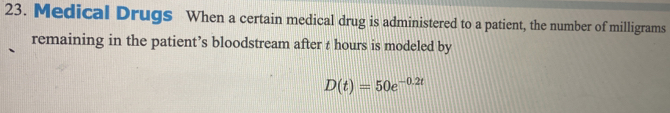 Medical Drugs When a certain medical drug is administered to a patient, the number of milligrams
remaining in the patient’s bloodstream after t hours is modeled by
D(t)=50e^(-0.2t)