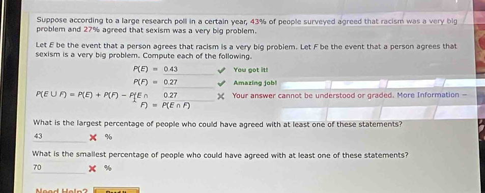 Suppose according to a large research poll in a certain year, 43% of people surveyed agreed that racism was a very big
problem and 27% agreed that sexism was a very big problem.
Let E be the event that a person agrees that racism is a very big probiem. Let F be the event that a person agrees that
sexism is a very big problem. Compute each of the following.
P(E)=0.43 You got it!
P(F)=0.27 Amazing job!
P(E∪ F)=P(E)+P(F)-P E∩ 0.27 Your answer cannot be understood or graded. More Information -
F)=P(E∩ F)
What is the largest percentage of people who could have agreed with at least one of these statements?
_
43 x %
What is the smallest percentage of people who could have agreed with at least one of these statements?
_
70
%
Nood Haln ?