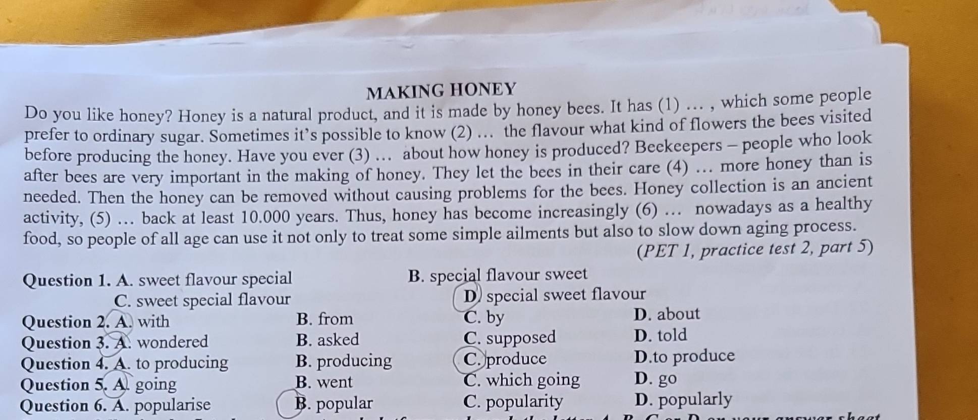 MAKING HONEY
Do you like honey? Honey is a natural product, and it is made by honey bees. It has (1) .. , which some people
prefer to ordinary sugar. Sometimes it’s possible to know (2) ... the flavour what kind of flowers the bees visited
before producing the honey. Have you ever (3) ... about how honey is produced? Beekeepers - people who look
after bees are very important in the making of honey. They let the bees in their care (4) ... more honey than is
needed. Then the honey can be removed without causing problems for the bees. Honey collection is an ancient
activity, (5) . back at least 10.000 years. Thus, honey has become increasingly (6) … nowadays as a healthy
food, so people of all age can use it not only to treat some simple ailments but also to slow down aging process.
(PET 1, practice test 2, part 5)
Question 1. A. sweet flavour special B. special flavour sweet
C. sweet special flavour D) special sweet flavour
Question 2. A. with B. from C. by D. about
Question 3. A. wondered B. asked C. supposed D. told
Question 4. A. to producing B. producing C. produce D.to produce
Question 5. A. going B. went C. which going D. go
Question 6. A. popularise B. popular C. popularity D. popularly