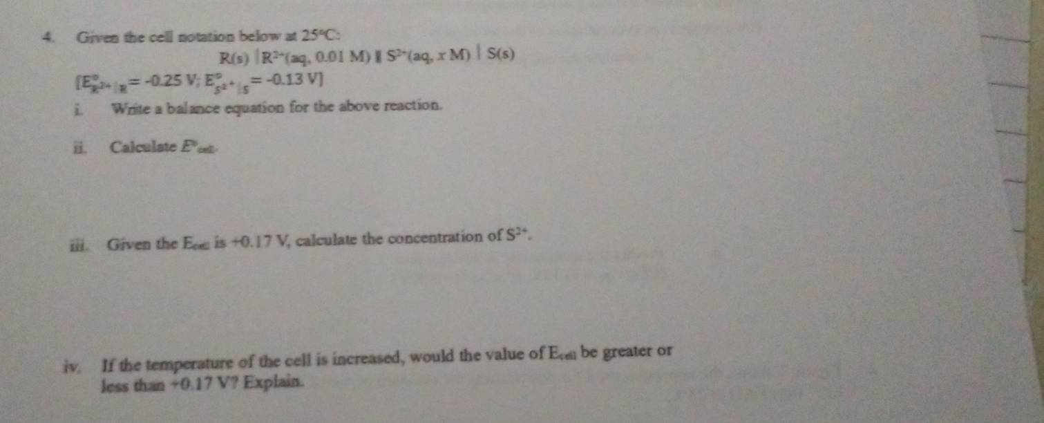 Given the cell notation below at 25°C_circ 
R(s)|R^(2+)(aq,0.01M)||S^(2+)(aq,xM)|S(s)
[E_k^(2+)|_R^circ =-0.25V; E_s^(2+)|_f^circ =-0.13V]
i. Write a balance equation for the above reaction. 
ii. Calculate E e 
iii. Given the Ea is +0. 17 V, calculate the concentration of S^(24). 
iv. If the temperature of the cell is increased, would the value of Ea be greater or 
less than +0.17 V? Explain.