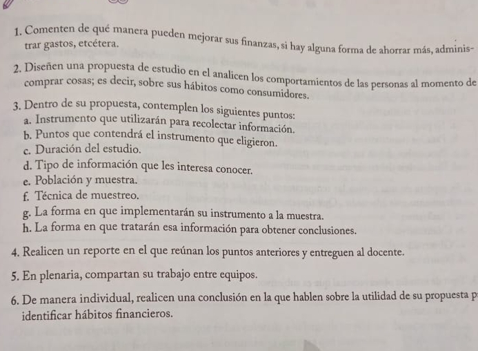 Comenten de qué manera pueden mejorar sus finanzas, si hay alguna forma de ahorrar más, adminis- 
trar gastos, etcétera. 
2. Diseñen una propuesta de estudio en el analicen los comportamientos de las personas al momento de 
comprar cosas; es decir, sobre sus hábitos como consumidores. 
3. Dentro de su propuesta, contemplen los siguientes puntos: 
a. Instrumento que utilizarán para recolectar información. 
b. Puntos que contendrá el instrumento que eligieron. 
c. Duración del estudio. 
d. Tipo de información que les interesa conocer. 
e. Población y muestra. 
f. Técnica de muestreo. 
g. La forma en que implementarán su instrumento a la muestra. 
h. La forma en que tratarán esa información para obtener conclusiones. 
4. Realicen un reporte en el que reúnan los puntos anteriores y entreguen al docente. 
5. En plenaria, compartan su trabajo entre equipos. 
6. De manera individual, realicen una conclusión en la que hablen sobre la utilidad de su propuesta p 
identificar hábitos financieros.