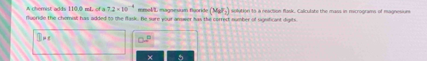 A chemist adds 110.0 mL of a 7.2* 10^(-4) mmol/L magnesium fluoride (MgF_2) solution to a reaction flask. Calculate the mass in micrograms of magnesium 
fluoride the chemist has added to the flask. Be sure your answer has the correct number of significant digits. 
1
□ ...^□ 