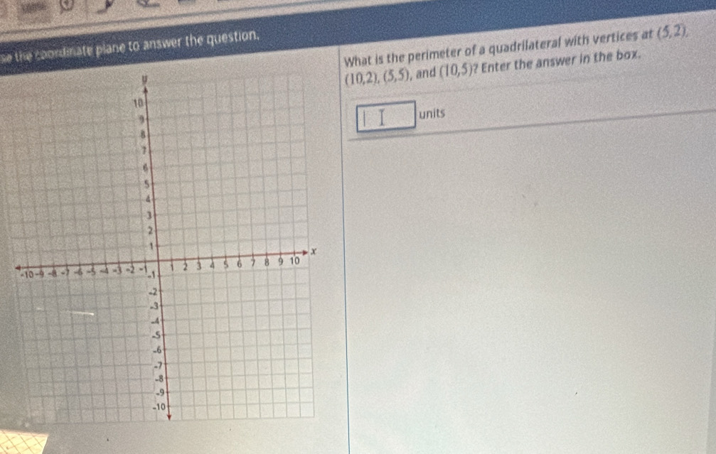 What is the perimeter of a quadrilateral with vertices at (5,2), 
se the coondinate plane to answer the question.
(10,2), (5,5) , and (10,5) ? Enter the answer in the box. 
I units