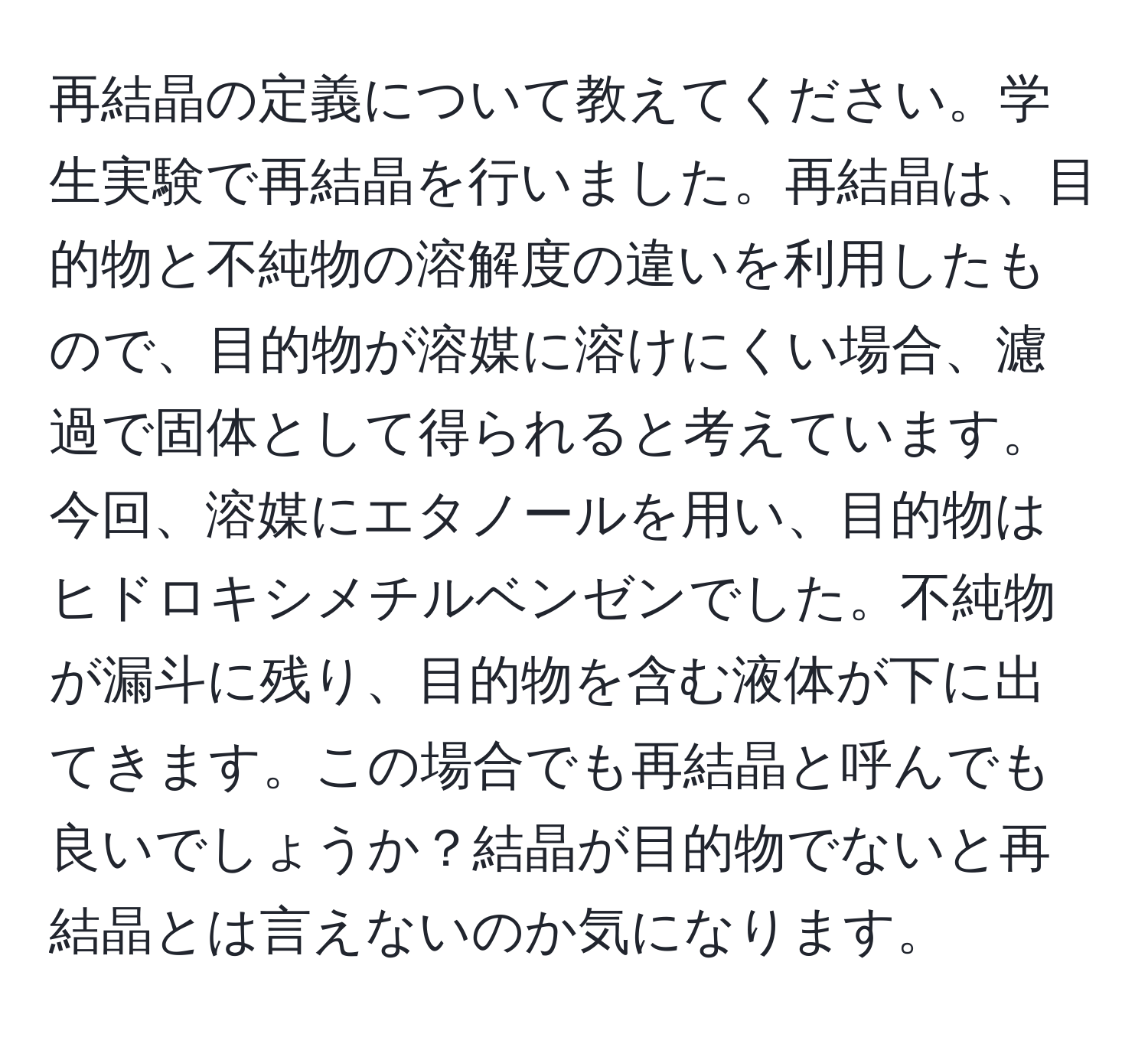 再結晶の定義について教えてください。学生実験で再結晶を行いました。再結晶は、目的物と不純物の溶解度の違いを利用したもので、目的物が溶媒に溶けにくい場合、濾過で固体として得られると考えています。今回、溶媒にエタノールを用い、目的物はヒドロキシメチルベンゼンでした。不純物が漏斗に残り、目的物を含む液体が下に出てきます。この場合でも再結晶と呼んでも良いでしょうか？結晶が目的物でないと再結晶とは言えないのか気になります。