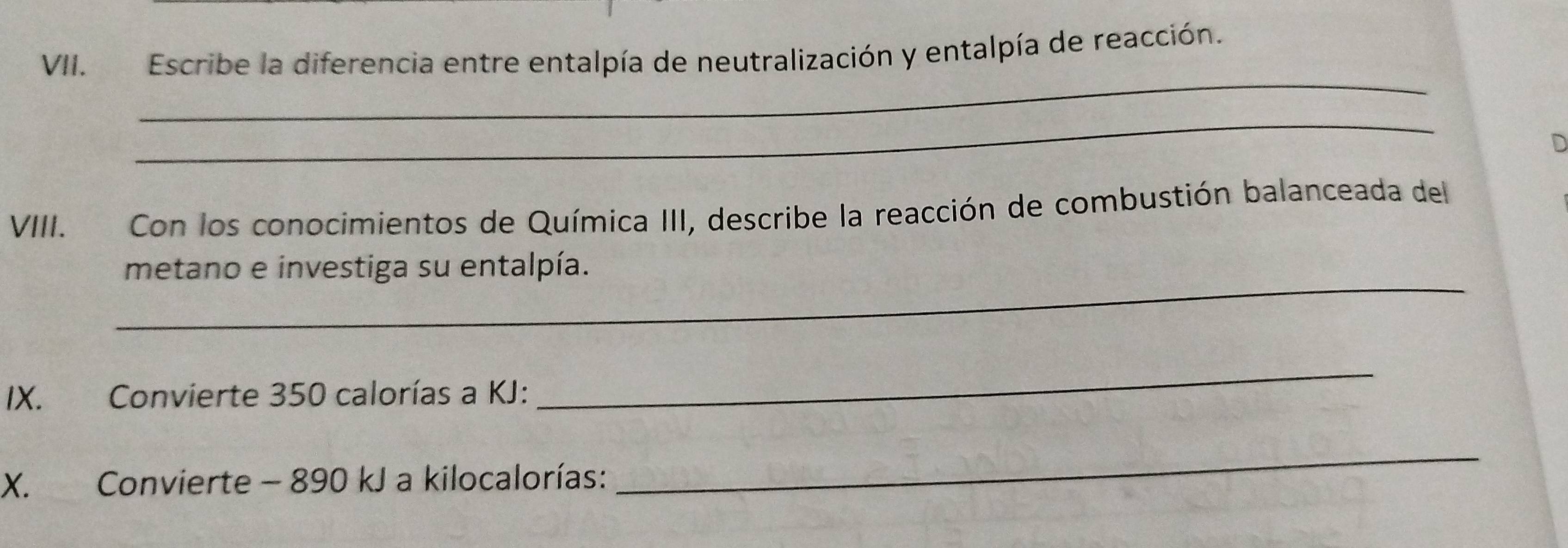 Escribe la diferencia entre entalpía de neutralización y entalpía de reacción. 
_ 
_ 
D 
VIII. Con los conocimientos de Química III, describe la reacción de combustión balanceada del 
_ 
metano e investiga su entalpía. 
IX. Convierte 350 calorías a KJ : 
_ 
X. Convierte - 890 kJ a kilocalorías: 
_