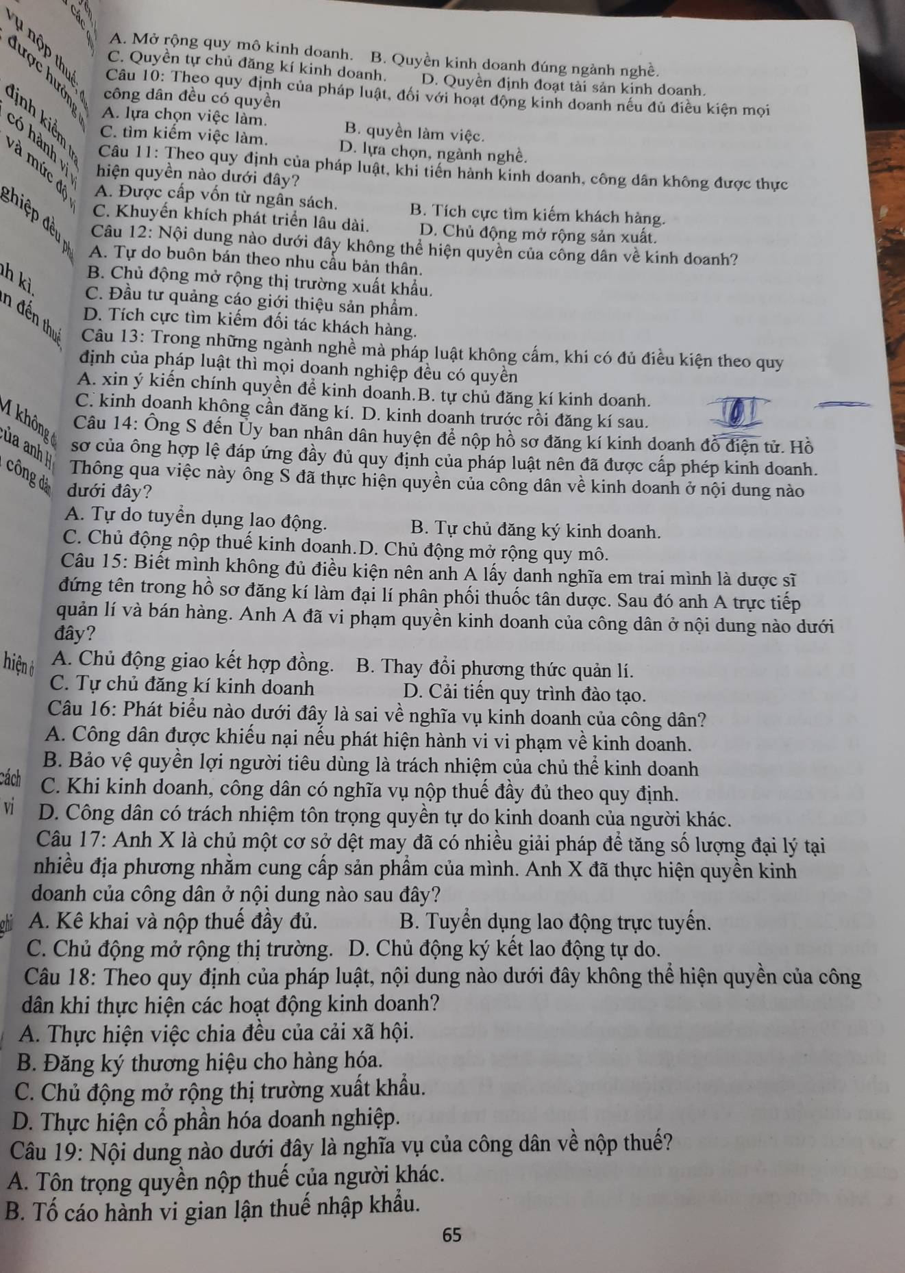 A. Mở rộng quy mô kinh doanh. B. Quyền kinh doanh đúng ngành nghề.
C. Quyền tự chủ đăng kí kinh doanh. D. Quyền định đoạt tài sản kinh doanh.
Câu 10: Theo quy định của pháp luật, đối với hoạt động kinh doanh nếu đủ điều kiện mọi
công dân đều có quyền
A. lựa chọn việc làm. B. quyền làm việc.
C. tìm kiếm việc làm. D. lựa chọn, ngành nghề.
3   3  Câu 11: Theo quy định của pháp luật, khi tiến hành kinh doanh, công dân không được thực
hiện quyền nào dưới đây?
à mức đề A. Được cấp vốn từ ngẫn sách.
B. Tích cực tìm kiếm khách hàng.
C. Khuyến khích phát triển lâu dài D. Chủ động mở rộng sản xuất.
đhiệp đều  Câu 12: Nội dung nào dưới đây không thể hiện quyền của công dân về kinh doanh?
A. Tự do buôn bán theo nhu cầu bản thân.
B. Chủ động mở rộng thị trường xuất khẩu.
h kì C. Đầu tư quảng cáo giới thiệu sản phẩm.
D. Tích cực tìm kiếm đối tác khách hàng.
n đến thự  Câu 13: Trong những ngành nghề mà pháp luật không cấm, khi có đủ điều kiện theo quy
định của pháp luật thì mọi doanh nghiệp đều có quyền
A. xin ý kiến chính quyền để kinh doanh.B. tự chủ đăng kí kinh doanh.
C. kinh doanh không cần đăng kí. D. kinh doanh trước rồi đăng kí sau.
1 không
Câu 14: Ông S đến Ủy ban nhân dân huyện để nộp hồ sơ đăng kí kinh doanh đồ điện tử. Hồ
ủa anh 
sơ của ông hợp lệ đáp ứng đầy đủ quy định của pháp luật nên đã được cấp phép kinh doanh.
công đả dưới đây?
Thông qua việc này ông S đã thực hiện quyền của công dân về kinh doanh ở nội dung nào
A. Tự do tuyển dụng lao động. B. Tự chủ đăng ký kinh doanh.
C. Chủ động nộp thuế kinh doanh.D. Chủ động mở rộng quy mô.
Câu 15: Biết mình không đủ điều kiện nên anh A lấy danh nghĩa em trai mình là dược sĩ
đứng tên trong hồ sơ đăng kí làm đại lí phân phối thuốc tân dược. Sau đó anh A trực tiếp
quản lí và bán hàng. Anh A đã vi phạm quyền kinh doanh của công dân ở nội dung nào dưới
đây?
hiện ở A. Chủ động giao kết hợp đồng.  B. Thay đổi phương thức quản lí.
C. Tự chủ đăng kí kinh doanh D. Cải tiến quy trình đào tạo.
Câu 16: Phát biểu nào dưới đây là sai về nghĩa vụ kinh doanh của công dân?
A. Công dân được khiếu nại nếu phát hiện hành vi vi phạm về kinh doanh.
B. Bảo vệ quyền lợi người tiêu dùng là trách nhiệm của chủ thể kinh doanh
cách C. Khi kinh doanh, công dân có nghĩa vụ nộp thuế đầy đủ theo quy định.
vi D. Công dân có trách nhiệm tôn trọng quyền tự do kinh doanh của người khác.
Câu 17: Anh X là chủ một cơ sở dệt may đã có nhiều giải pháp để tăng số lượng đại lý tại
nhiều địa phương nhằm cung cấp sản phẩm của mình. Anh X đã thực hiện quyền kinh
doanh của công dân ở nội dung nào sau đây?
ohll A. Kê khai và nộp thuế đầy đủ. B. Tuyển dụng lao động trực tuyến.
C. Chủ động mở rộng thị trường. D. Chủ động ký kết lao động tự do.
Câu 18: Theo quy định của pháp luật, nội dung nào dưới đây không thể hiện quyền của công
dân khi thực hiện các hoạt động kinh doanh?
A. Thực hiện việc chia đều của cải xã hội.
B. Đăng ký thương hiệu cho hàng hóa.
C. Chủ động mở rộng thị trường xuất khẩu.
D. Thực hiện cổ phần hóa doanh nghiệp.
Câu 19: Nội dung nào dưới đây là nghĩa vụ của công dân về nộp thuế?
A. Tộn trọng quyền nộp thuế của người khác.
B. Tố cáo hành vi gian lận thuế nhập khẩu.
65