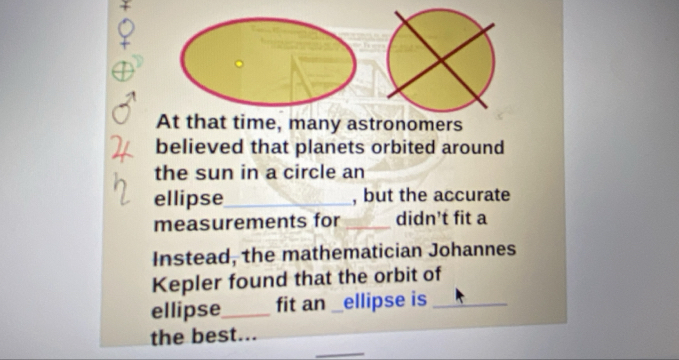 At that time, many astronomers 
believed that planets orbited around 
the sun in a circle an 
ellipse_ , but the accurate 
measurements for _didn’t fit a 
Instead, the mathematician Johannes 
Kepler found that the orbit of 
ellipse_ fit an __ ellipse is_ 
_ 
the best...