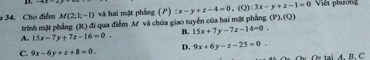 -4x-
34. Cho điểm M(2;1;-1) và hai mặt phẳng (P) : x-y+z-4=0 , (Q): 3x-y+z-1=0 Việt phương
trình mặt phẳng (R) đi qua điểm M và chứa giao tuyến của hai mặt phẳng (P),(Q)
B. 15x+7y-7z-14=0.
A. 15x-7y+7z-16=0.
D. 9x+6y-z-25=0.
C. 9x-6y+z+8=0. 
rQv Qz tại A、 B、 C