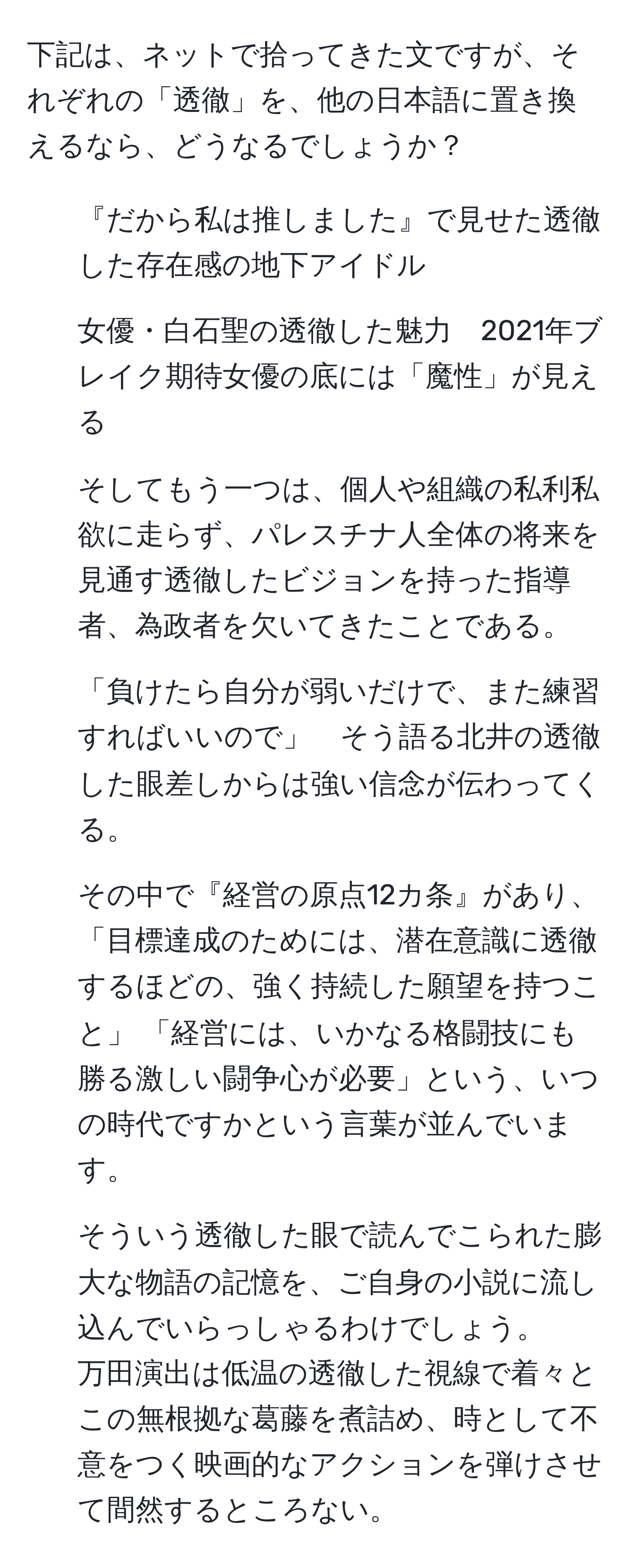 下記は、ネットで拾ってきた文ですが、それぞれの「透徹」を、他の日本語に置き換えるなら、どうなるでしょうか？  
1. 『だから私は推しました』で見せた透徹した存在感の地下アイドル  
2. 女優・白石聖の透徹した魅力　2021年ブレイク期待女優の底には「魔性」が見える  
3. そしてもう一つは、個人や組織の私利私欲に走らず、パレスチナ人全体の将来を見通す透徹したビジョンを持った指導者、為政者を欠いてきたことである。  
4. 「負けたら自分が弱いだけで、また練習すればいいので」　そう語る北井の透徹した眼差しからは強い信念が伝わってくる。  
5. その中で『経営の原点12カ条』があり、「目標達成のためには、潜在意識に透徹するほどの、強く持続した願望を持つこと」 「経営には、いかなる格闘技にも勝る激しい闘争心が必要」という、いつの時代ですかという言葉が並んでいます。  
6. そういう透徹した眼で読んでこられた膨大な物語の記憶を、ご自身の小説に流し込んでいらっしゃるわけでしょう。  
万田演出は低温の透徹した視線で着々とこの無根拠な葛藤を煮詰め、時として不意をつく映画的なアクションを弾けさせて間然するところない。