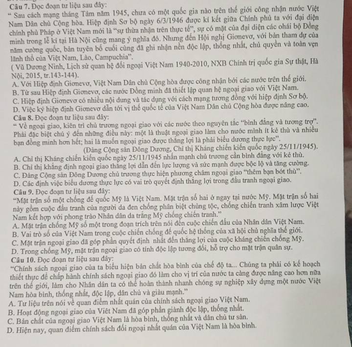 Đọc đoạn tư liệu sau đây:
* Sau cách mạng tháng Tám năm 1945, chưa có một quốc gia nào trên thế giới công nhận nước Việt
Nam Dân chủ Cộng hòa. Hiệp định Sơ bộ ngày 6/3/1946 được kí kết giữa Chính phủ ta với đại diện
chính phủ Pháp ở Việt Nam mới là “sự thừa nhận trên thực tế”, sự có mặt của đại diện các ohái bộ Đồng
minh trong lễ kí tại Hà Nội cũng mang ý nghĩa đó. Nhưng đến Hội nghị Giơnevơ, với bản tham dự của
năm cường quốc, bản tuyên bố cuối cùng đã ghi nhận nền độc lập, thống nhất, chủ quyền và toàn vẹn
lãnh thổ của Việt Nam, Lào, Campuchia''.
( Vũ Dương Ninh, Lịch sử quan hệ đối ngoại Việt Nam 1940-2010, NXB Chính trị quốc gia Sự thật, Hà
Nội, 2015, tr.143-144).
A. Với Hiệp định Giơnevơ, Việt Nam Dân chủ Cộng hòa được công nhận bởi các nước trên thế giới.
B. Từ sau Hiệp định Giơnevơ, các nước Đồng minh đã thiết lập quan hệ ngoại giao với Việt Nam.
C. Hiệp định Giơnevơ có nhiều nội dung và tác dụng với cách mạng tương đồng với hiệp định Sơ bộ.
D. Việc ký hiệp định Giơnevơ dẫn tới vị thế quốc tế của Việt Nam Dân chủ Cộng hòa được nâng cao.
Câu 8. Đọc đoạn tư liệu sau đây:
* Về ngoại giao, kiên trì chủ trương ngoại giao với các nước theo nguyên tắc “bình đẳng và tương trợ”.
Phải đặc biệt chủ ý đến những điều này: một là thuật ngoại giao làm cho nước mình ít kẻ thù và nhiều
bạn đồng minh hơn hết; hai là muốn ngoại giao được thắng lợi là phải biểu dương thực lực'.
(Đảng Cộng sản Đông Dương, Chỉ thị Kháng chiến kiến quốc ngày 25/11/1945).
A. Chỉ thị Kháng chiến kiến quốc ngày 25/11/1945 nhấn mạnh chủ trương cần bình đẳng với kẻ thù.
B. Chỉ thị khẳng định ngoại giao thắng lợi dẫn đến lực lượng và sức mạnh được bộc lộ và tăng cường.
C. Đảng Cộng sản Đông Dương chủ trương thực hiện phương châm ngoại giao “thêm bạn bớt thù”.
D. Các định việc biểu dương thực lực có vai trò quyết định thắng lợi trong đầu tranh ngoại giao.
Câu 9. Đọc đoạn tư liệu sau đây:
*Mặt trận số một chống đế quốc Mỹ là Việt Nam. Mặt trận số hai ở ngay tại nước Mỹ. Mặt trận số hai
này gồm cuộc đầu tranh của người da đen chống phân biệt chủng tộc, chống chiến tranh xâm lược Việt
Nam kết hợp với phong trào Nhân dân da trắng Mỹ chống chiến tranh.'
A. Mặt trận chống Mỹ số một trong đoạn trích trên nói đến cuộc chiến đấu của Nhân dân Việt Nam.
B. Vai trò số của Việt Nam trong cuộc chiến chống đế quốc hệ thống của xã hội chủ nghĩa thế giới.
C. Mặt trận ngoại giao đã góp phần quyết định nhất đến thăng lợi của cuộc kháng chiến chống Mỹ.
D. Trong chống Mỹ, mặt trận ngoại giao có tính độc lập tương đối, hỗ trợ cho mặt trận quân sự.
Câu 10. Đọc đoạn tư liệu sau đây:
**Chính sách ngoại giao của ta biểu hiện bản chất hòa bình của chế độ ta... Chúng ta phải có kế hoạch
thiết thực để chấp hành chính sách ngoại giao đó làm cho vị trí của nước ta cảng được nâng cao hơn nữa
trên thế giới, làm cho Nhân dân ta có thể hoàn thành nhanh chóng sự nghiệp xây dựng một nước Việt
Nam hòa bình, thống nhất, độc lập, dân chủ và giàu mạnh.”
A. Tư liệu trên nói về quan điểm nhất quán của chính sách ngoại giao Việt Nam.
B. Hoạt động ngoại giao của Viêt Nam đã góp phần giành độc lập, thống nhất.
C. Bản chất của ngoại giao Việt Nam là hòa bình, thống nhất và dân chủ tư sản.
D. Hiện nay, quan điểm chính sách đối ngoại nhất quán của Việt Nam là hòa bình.