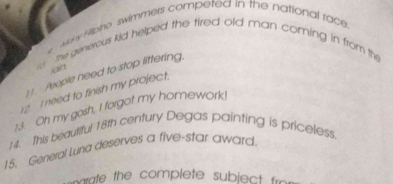 Many Fillipino swimmers competed in the national race. 
e the generous kid helped the tired old man coming in from the 
rain. 
1 1. People need to stop littering. 
12. I need to finish my project. 
13. Oh my gosh, I forgot my homework! 
14. This beautiful 18th century Degas painting is priceless. 
15. General Luna deserves a five-star award, 
rte the complete subject fro