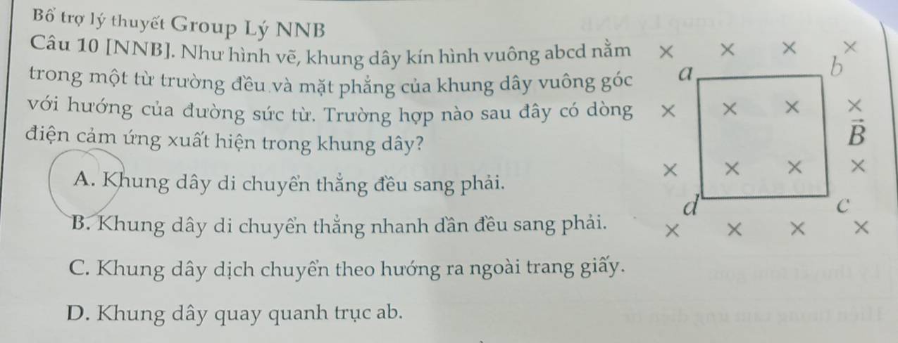 Bổ trợ lý thuyết Group Lý NNB
Câu 10 [NNB]. Như hình vẽ, khung dây kín hình vuông abcd nằm 
trong một từ trường đều và mặt phẳng của khung dây vuông góc
với hướng của đường sức từ. Trường hợp nào sau đây có dòng
điện cảm ứng xuất hiện trong khung dây?
A. Khung dây di chuyển thẳng đều sang phải.
B. Khung dây di chuyển thẳng nhanh dần đều sang phải.
C. Khung dây dịch chuyển theo hướng ra ngoài trang giấy.
D. Khung dây quay quanh trục ab.