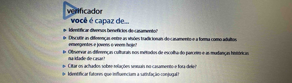 verificador
você é capaz de...
Identificar diversos benefícios do casamento?
Discutir as diferenças entre as visões tradicionais do casamento e a forma como adultos
emergentes e jovens o veem hoje?
Observar as diferenças culturais nos métodos de escolha do parceiro e as mudanças históricas
na idade de casar?
Citar os achados sobre relações sexuais no casamento e fora dele?
Identificar fatores que influenciam a satisfação conjugal?