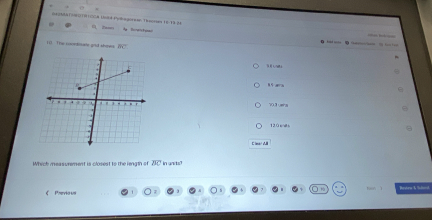 0#2MATH8QTR1CCA Unit4-Pythagorean Theorem 10-10-24 Jthan Rologusz
Zoom l Scratchpad
O Abd rte ● Qutation Guide Gst Test
10. The coordinate grid shows overline BC.
B. 0 units
8.9 units
10.3 units
12.0 units
Clear All
Which measurement is closest to the length of overline BC in units?
Next 
Previous Review & Submit
2