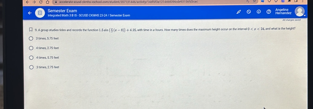 ● accelerate-scusd-ckmhs.vschool.com/student/207131446/activity/14df0f3a1214468396cde93156fd3cac
Semester Exam
Integrated Math 3 B IS - SCUSD CKMHS 23-24 / Semester Exam Herandez
All changes saved
9. A group studies tides and records the function 1.5 aix ( π /3 (x-8))+4.25 , with time in 2 hours. How many times does the maximum height occur on the interval 0 , and what is the height ?
3 times, 5.75 feet
4 times, 2.75 feet
4 times, 5.75 feet
3 times, 2.75 feet