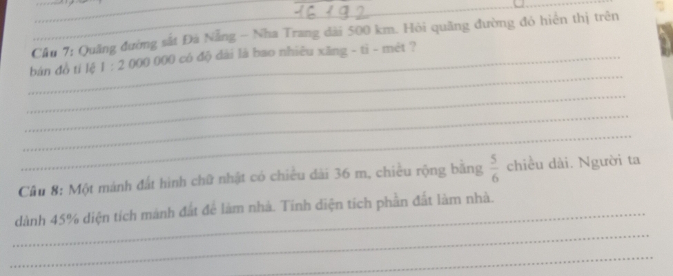 Cầu 7: Quảng đường sắt Đà Nẵng - Nha Trang dài 500 km. Hỏi quãng đường đó hiển thị trên 
_ 
_bán đồ tí lệ 1:2 ()()() ()()() )có độ dài là bao nhiêu xăng - ti - mét ? 
_ 
_ 
_ 
Cầu 8: Một mánh đất hình chữ nhật có chiều dài 36 m, chiều rộng bằng  5/6  chiều dài. Người ta 
_ 
_dành 45% diện tích mành đất để làm nhà. Tính diện tích phần đất làm nhà. 
_