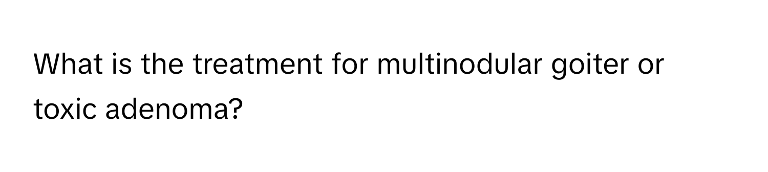 What is the treatment for multinodular goiter or toxic adenoma?