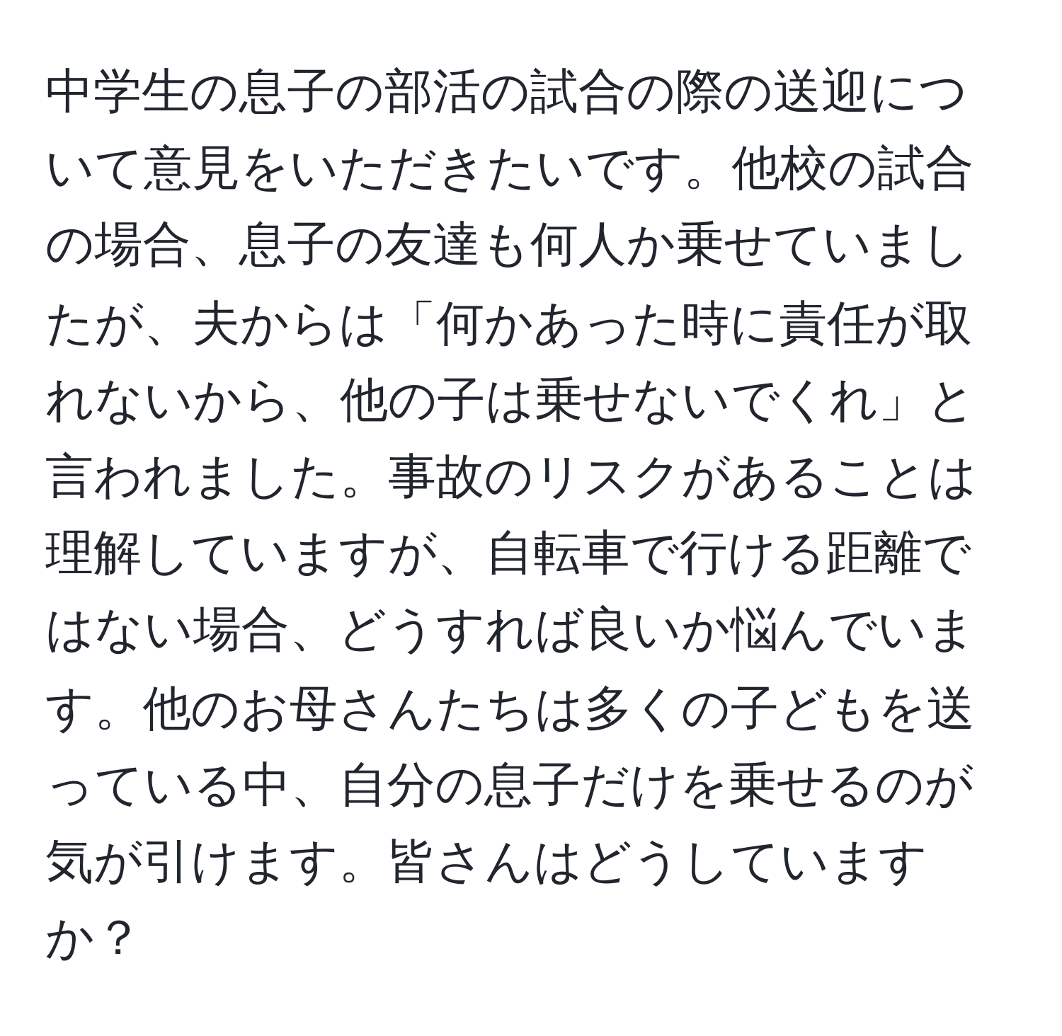 中学生の息子の部活の試合の際の送迎について意見をいただきたいです。他校の試合の場合、息子の友達も何人か乗せていましたが、夫からは「何かあった時に責任が取れないから、他の子は乗せないでくれ」と言われました。事故のリスクがあることは理解していますが、自転車で行ける距離ではない場合、どうすれば良いか悩んでいます。他のお母さんたちは多くの子どもを送っている中、自分の息子だけを乗せるのが気が引けます。皆さんはどうしていますか？