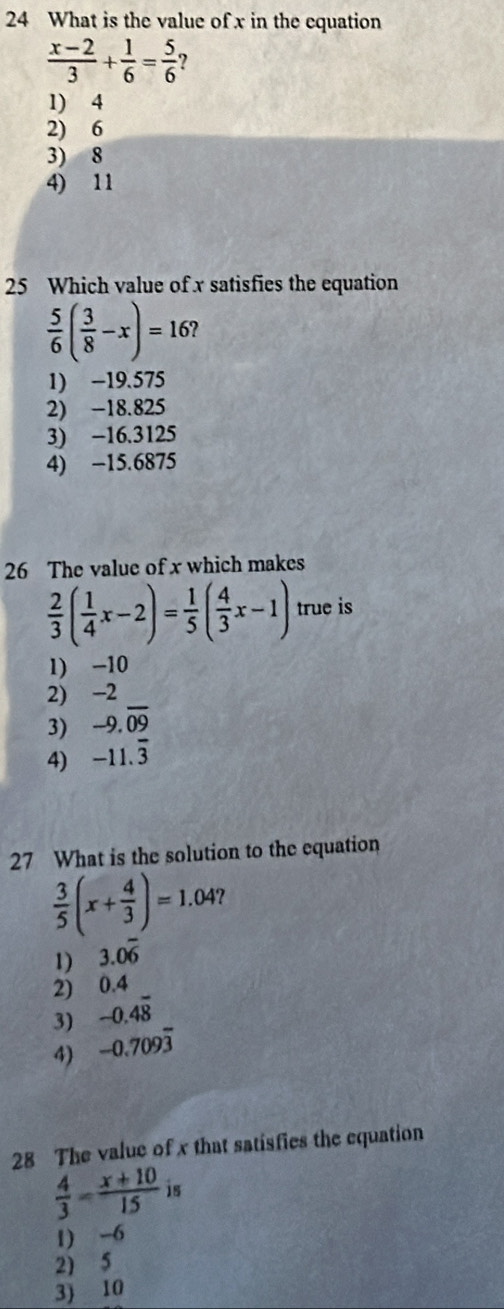 What is the value of x in the equation
 (x-2)/3 + 1/6 = 5/6 
1) 4
2) 6
3) 8
4) 11
25 Which value of x satisfies the equation
 5/6 ( 3/8 -x)=16
1) -19.575
2) -18.825
3) -16.3125
4) −15.6875
26 The value of x which makes
 2/3 ( 1/4 x-2)= 1/5 ( 4/3 x-1) true is
1) -10
2) -2
3) -9.overline 09
4) -11.overline 3
27 What is the solution to the equation
 3/5 (x+ 4/3 )=1.04
1) 3.0overline 6
2) 0.4
3) -0.4overline 8
4) -0.709overline 3
28 The value of x that satisfies the equation
 4/3 - (x+10)/15  is
1) -6
2) 5
3) 10