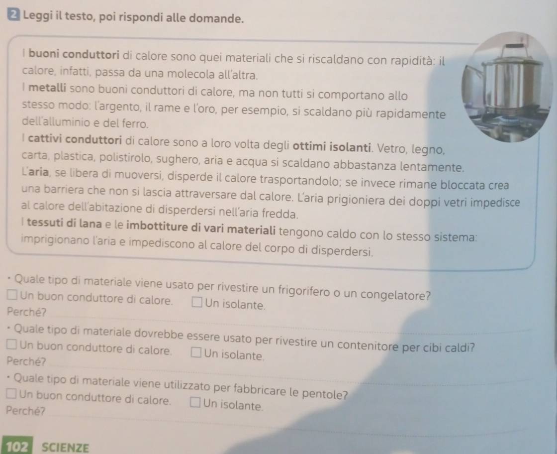 Leggi il testo, poi rispondi alle domande.
I buoni conduttori di calore sono quei materiali che si riscaldano con rapidità: il
calore, infatti, passa da una molecola all’altra.
I metalli sono buoni conduttori di calore, ma non tutti si comportano allo
stesso modo: l'argento, il rame e l’oro, per esempio, si scaldano più rapidamente
dell'alluminio e del ferro.
I cattivi conduttori di calore sono a loro volta degli ottimi isolanti. Vetro, legno,
carta, plastica, polistirolo, sughero, aria e acqua si scaldano abbastanza lentamente.
Laria, se libera di muoversi, disperde il calore trasportandolo; se invece rimane bloccata crea
una barriera che non si lascia attraversare dal calore. Laria prigioniera dei doppi vetri impedisce
al calore dell’abitazione di disperdersi nell’aria fredda.
I tessuti di lana e le imbottiture di vari materiali tengono caldo con lo stesso sistema:
imprigionano l'aria e impediscono al calore del corpo di disperdersi.
Quale tipo di materiale viene usato per rivestire un frigorifero o un congelatore?
Un buon conduttore di calore. Un isolante.
Perché?
Quale tipo di materiale dovrebbe essere usato per rivestire un contenitore per cibi caldi?
Un buon conduttore di calore. Un isolante.
Perché?
Quale tipo di materiale viene utilizzato per fabbricare le pentole?
Un buon conduttore di calore. Un isolante.
Perché?
102 SCIENzE