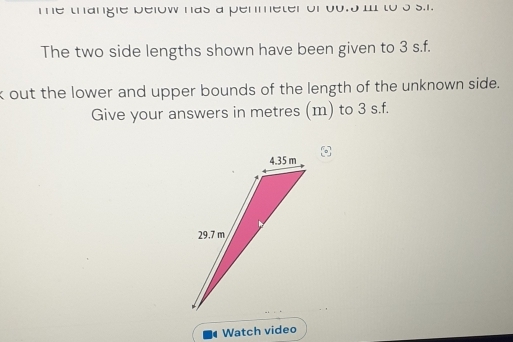 me thangle below has a penmeter of oo. 5 iI to s s.i. 
The two side lengths shown have been given to 3 s. f. 
k out the lower and upper bounds of the length of the unknown side. 
Give your answers in metres (m) to 3 s.f. 
Watch video