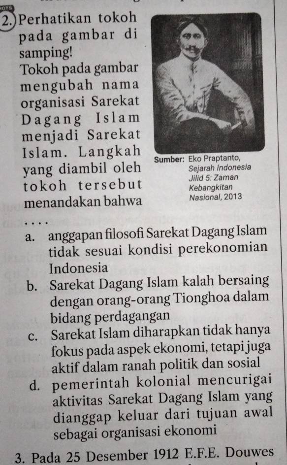 2.)Perhatikan tokoh
pada gambar di
samping!
Tokoh pada gambar
mengubah nama
organisasi Sarekat
Dagang Islam
menjadi Sarekat
Islam. Langkah
yang diambil oleh Sejarah Indonesia
tokoh tersebut Jilid 5: Zaman
Kebangkitan
menandakan bahwa Nasional, 2013
. .
a. anggapan filosofi Sarekat Dagang Islam
tidak sesuai kondisi perekonomian
Indonesia
b. Sarekat Dagang Islam kalah bersaing
dengan orang-orang Tionghoa dalam
bidang perdagangan
c. Sarekat Islam diharapkan tidak hanya
fokus pada aspek ekonomi, tetapi juga
aktif dalam ranah politik dan sosial
d. pemerintah kolonial mencurigai
aktivitas Sarekat Dagang Islam yang
dianggap keluar dari tujuan awal
sebagai organisasi ekonomi
3. Pada 25 Desember 1912 E.F.E. Douwes