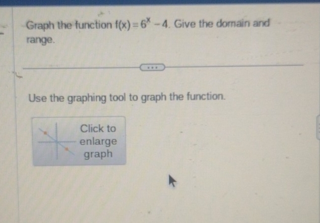 Graph the function f(x)=6^x-4. Give the domain and 
range. 
Use the graphing tool to graph the function. 
Click to 
enlarge 
graph