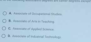 following associate's degrées are caréer degrées except .
A. Associate of Occupational Studies.
B. Associate of Arts in Teaching.
C. Associate of Applied Science.
D. Associate of Industrial Technology.