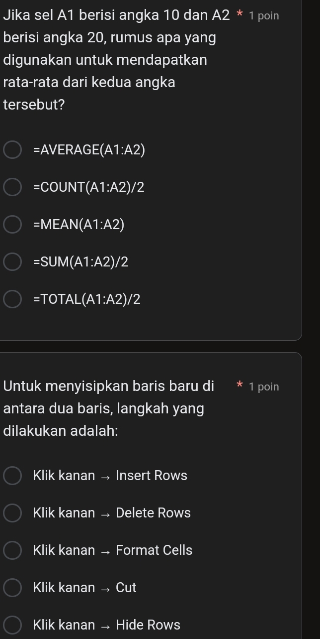 Jika sel A1 berisi angka 10 dan A2 * 1 poin
berisi angka 20, rumus apa yang
digunakan untuk mendapatkan
rata-rata dari kedua angka
tersebut?
=AVERAGE(A1:A2)
=COUNT(A1:A2)/2
=MEAN(A1:A2)
=SUM(A1:A2)/2
=TOTAL(A1:A2)/2
Untuk menyisipkan baris baru di 1 poin
antara dua baris, langkah yang
dilakukan adalah:
Klik kanan → Insert Rows
Klik kanan → Delete Rows
Klik kanan → Format Cells
Klik kanan → Cut
Klik kanan → Hide Rows