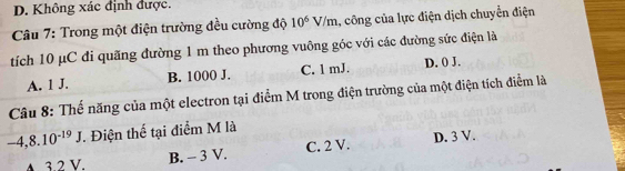 D. Không xác định được.
* Câu 7: Trong một điện trường đều cường độ 10^6V/m 1, công của lực điện dịch chuyển điện
tích 10 μC đi quãng đường 1 m theo phương vuông góc với các đường sức điện là
A. 1 J. B. 1000 J. C. 1 mJ. D. () J.
Câu 8: Thế năng của một electron tại điểm M trong điện trường của một điện tích điểm là
-4, 8.10^(-19)J. Điện thế tại điểm M là
4. 3.2 V. B. - 3 V. C. 2 V. D. 3 V.