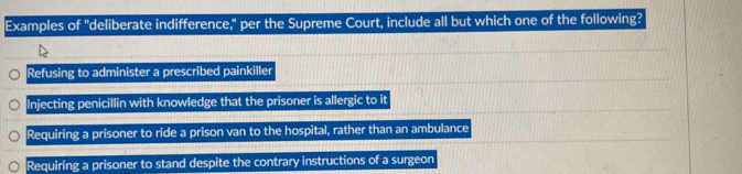 Examples of "deliberate indifference," per the Supreme Court, include all but which one of the following?
Refusing to administer a prescribed painkiller
Injecting penicillin with knowledge that the prisoner is allergic to it
Requiring a prisoner to ride a prison van to the hospital, rather than an ambulance
Requiring a prisoner to stand despite the contrary instructions of a surgeon